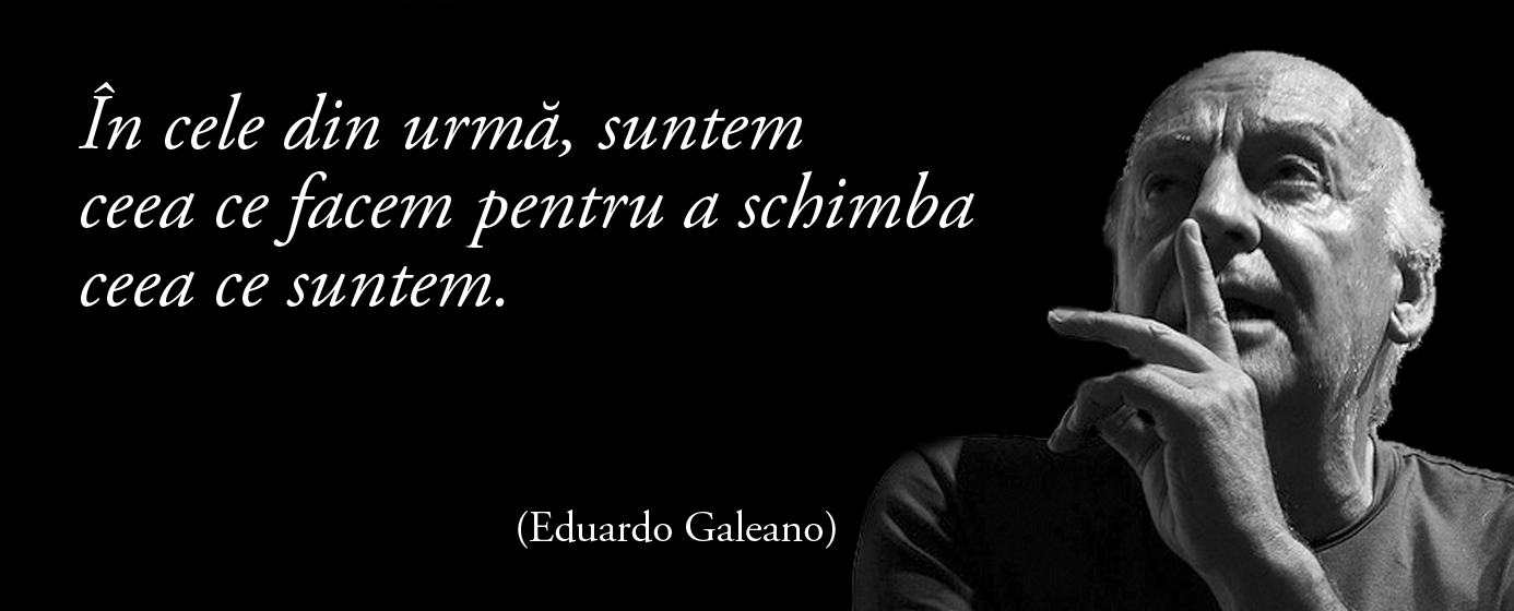 În cele din urmă, suntem ceea ce facem pentru a schimba ceea ce suntem. – Eduardo Galeano