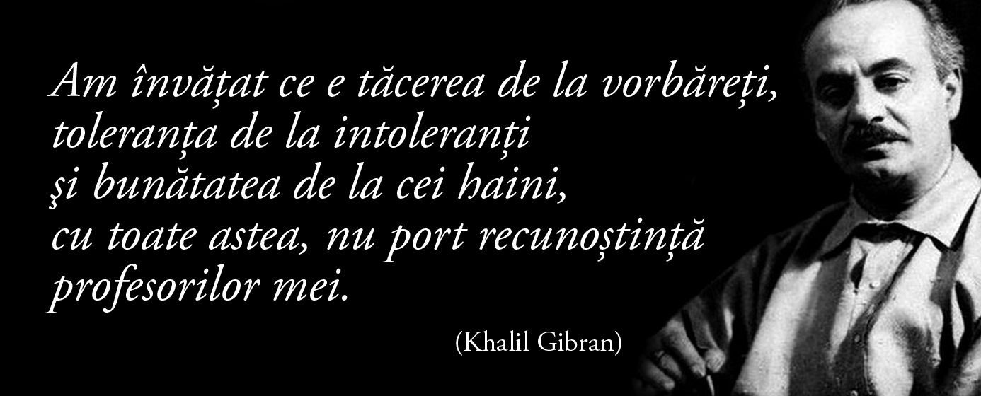 Am învăţat ce e tăcerea de la vorbăreţi, toleranţa de la intoleranţi şi bunătatea de la cei haini, cu toate astea, nu port recunoştinţă profesorilor mei. – Khalil Gibran
