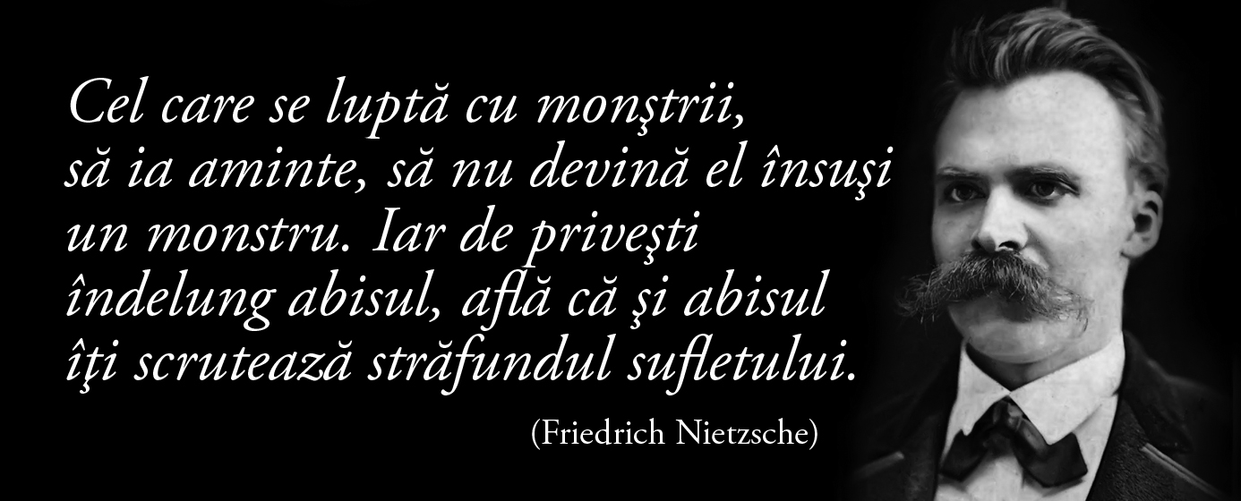 Cel care se luptă cu monştrii, să ia aminte, să nu devină el însuşi un monstru. Iar de priveşti îndelung abisul, află că şi abisul îţi scrutează străfundul sufletului. – Friedrich Nietzsche